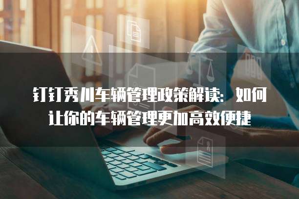 钉钉秀川车辆管理政策解读:如何让你的车辆管理更加高效便捷