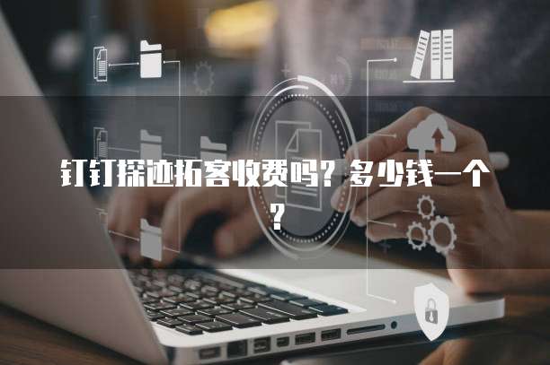 钉钉探迹拓客收费吗?多少钱一个?