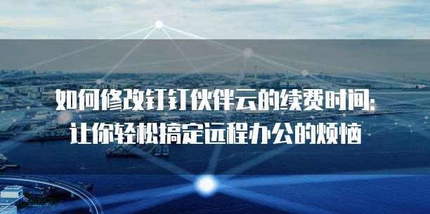 如何修改钉钉伙伴云的续费时间:让你轻松搞定远程办公的烦恼