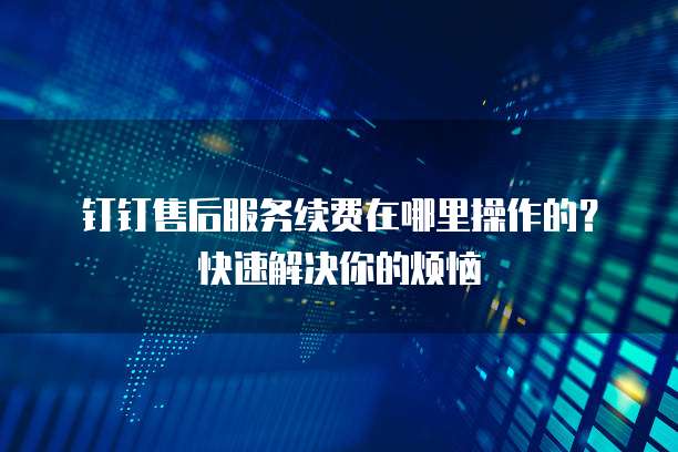 钉钉售后服务续费在哪里操作的?快速解决你的烦恼