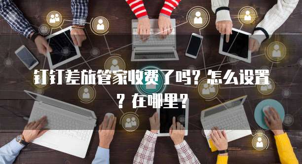 钉钉差旅管家收费了吗?怎么设置?在哪里?