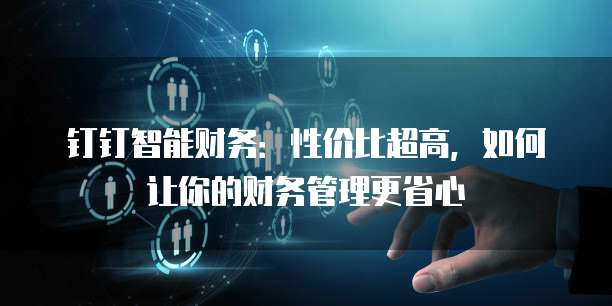 钉钉智能财务:性价比超高,如何让你的财务管理更省心