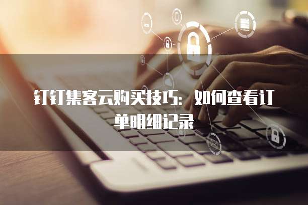 钉钉集客云购买技巧:如何查看订单明细记录