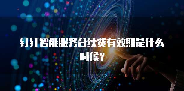 钉钉智能服务台续费有效期是什么时候?