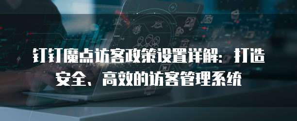 钉钉魔点访客政策设置详解:打造安全、高效的访客管理系统