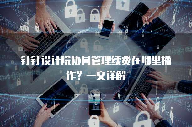 钉钉设计院协同管理续费在哪里操作?一文详解