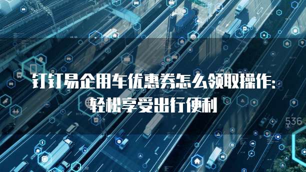 钉钉易企用车优惠券怎么领取操作:轻松享受出行便利