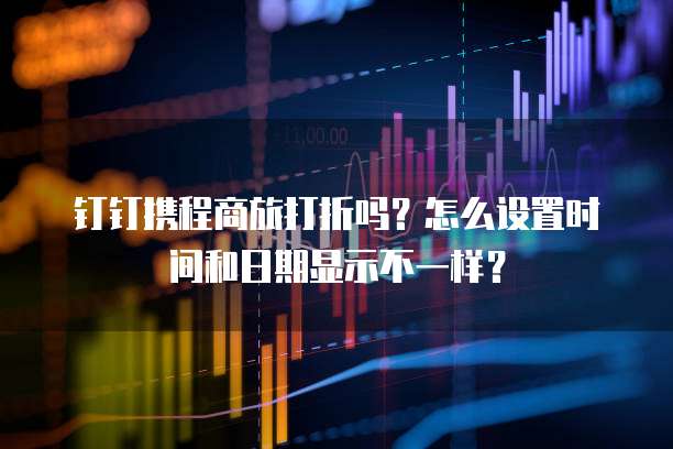 钉钉携程商旅打折吗?怎么设置时间和日期显示不一样?