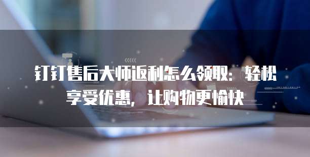 钉钉售后大师返利怎么领取:轻松享受优惠,让购物更愉快