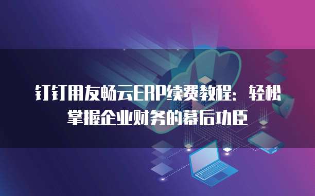 钉钉用友畅云ERP续费教程:轻松掌握企业财务的幕后功臣