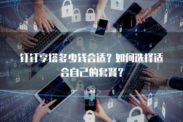 钉钉享搭多少钱合适？如何选择适合自己的套餐？