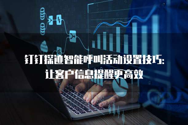钉钉探迹智能呼叫活动设置技巧：让客户信息提醒更高效