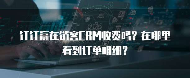 钉钉赢在销客CRM收费吗?在哪里看到订单明细?