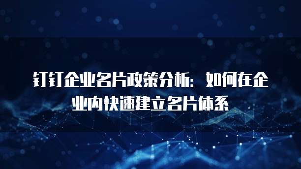 钉钉企业名片政策分析:如何在企业内快速建立名片体系