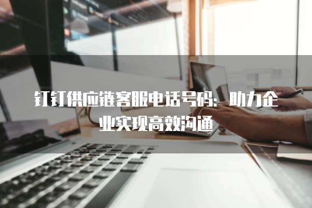 钉钉供应链客服电话号码:助力企业实现高效沟通