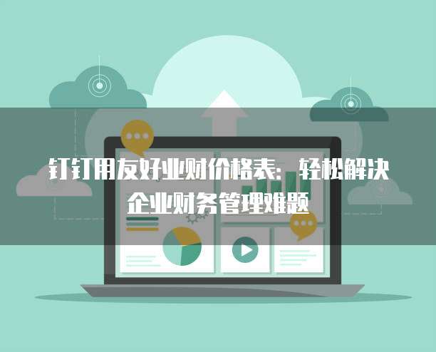 钉钉用友好业财价格表:轻松解决企业财务管理难题
