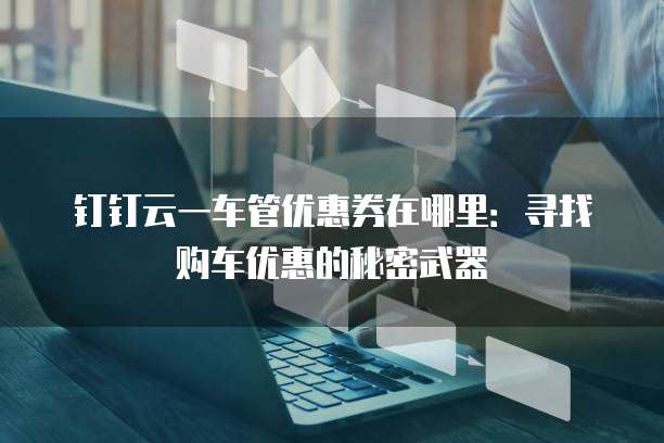 钉钉云一车管优惠券在哪里:寻找购车优惠的秘密武器