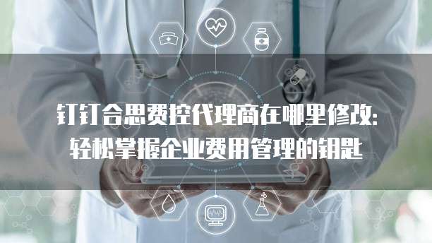 钉钉合思费控代理商在哪里修改:轻松掌握企业费用管理的钥匙