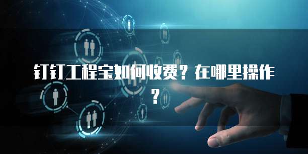钉钉工程宝如何收费?在哪里操作?