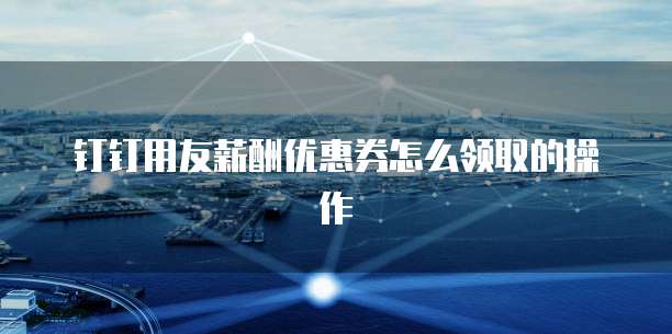钉钉用友薪酬优惠券怎么领取的操作
