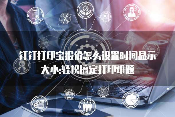 钉钉打印宝报价怎么设置时间显示大小:轻松搞定打印难题
