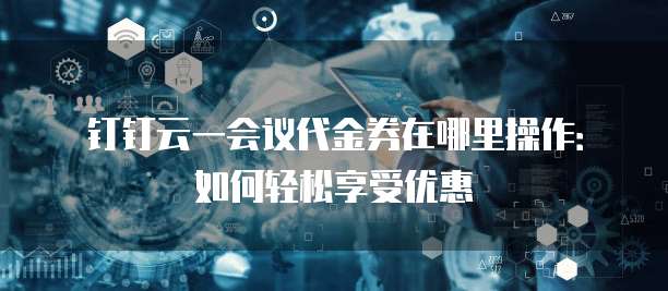 钉钉云一会议代金券在哪里操作:如何轻松享受优惠