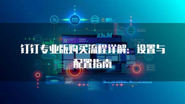 钉钉专业版购买流程详解:设置与配置指南