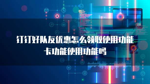 钉钉好队友优惠怎么领取使用功能卡功能使用功能吗
