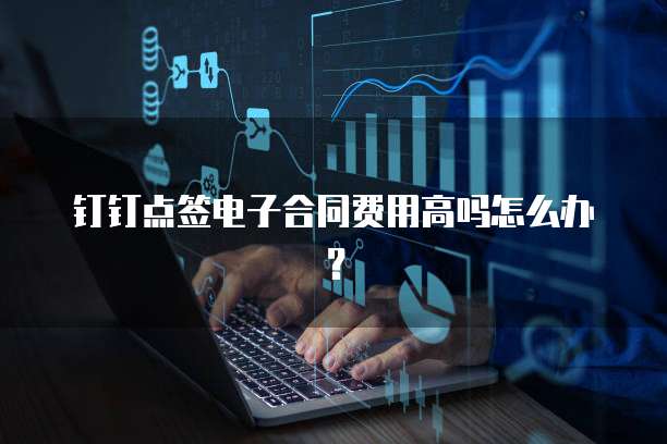 钉钉点签电子合同费用高吗怎么办?