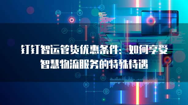 钉钉智运管货优惠条件：如何享受智慧物流服务的特殊待遇
