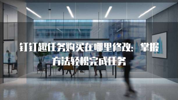 钉钉趣任务购买在哪里修改:掌握方法轻松完成任务