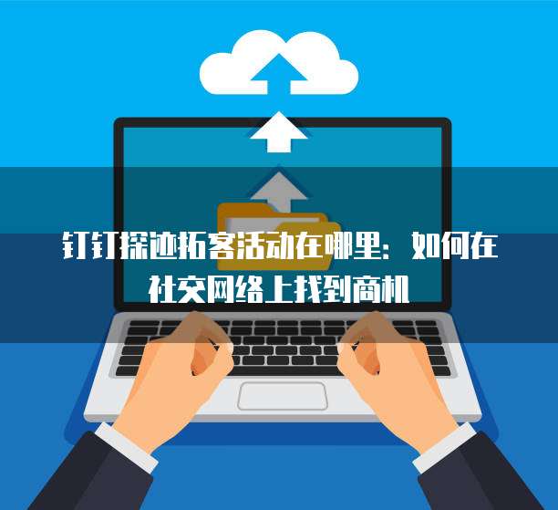 钉钉探迹拓客活动在哪里:如何在社交网络上找到商机