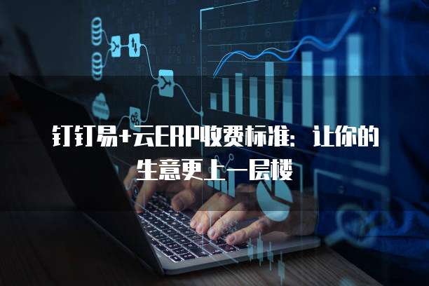 钉钉易+云ERP收费标准:让你的生意更上一层楼