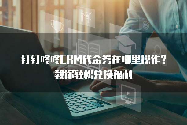 钉钉咚咚CRM代金券在哪里操作?教你轻松兑换福利