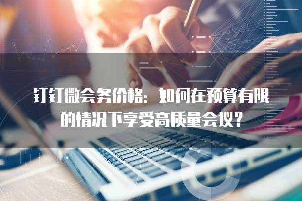 钉钉微会务价格:如何在预算有限的情况下享受高质量会议?