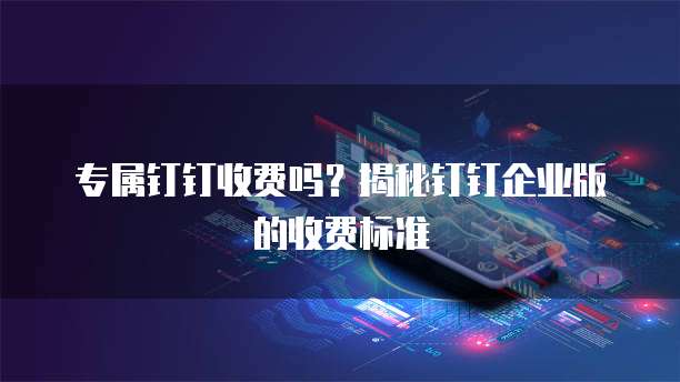 专属钉钉收费吗？揭秘钉钉企业版的收费标准
