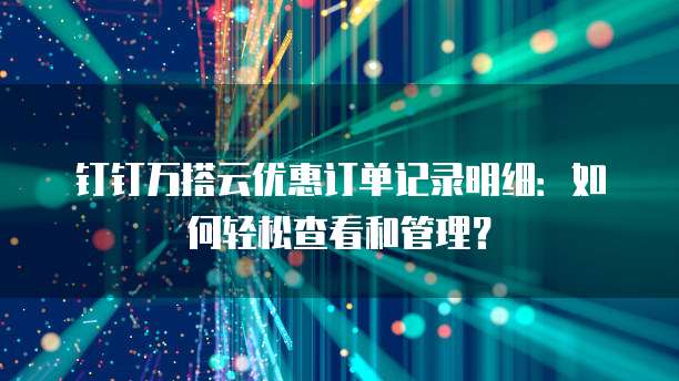 钉钉万搭云优惠订单记录明细:如何轻松查看和管理?