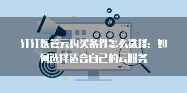 钉钉医管云购买条件怎么选择:如何选择适合自己的云服务