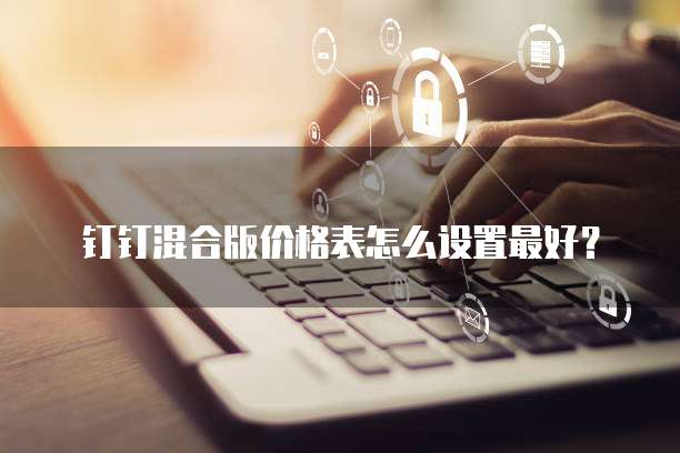 钉钉混合版价格表怎么设置最好?