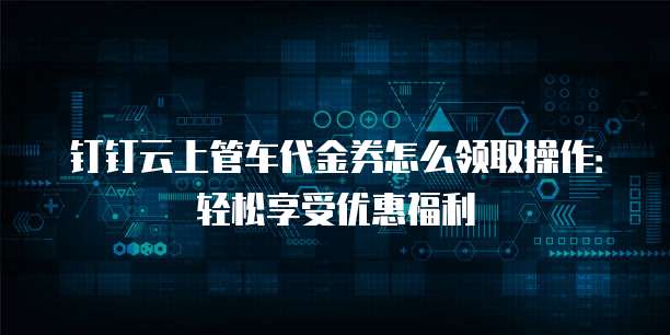 钉钉云上管车代金券怎么领取操作：轻松享受优惠福利