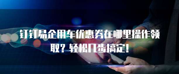 钉钉易企用车优惠券在哪里操作领取?轻松几步搞定!