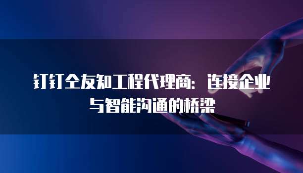 钉钉仝友知工程代理商:连接企业与智能沟通的桥梁