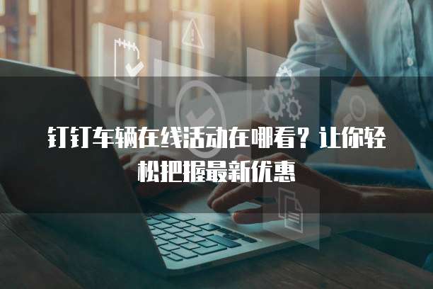 钉钉车辆在线活动在哪看？让你轻松把握最新优惠