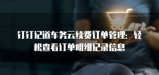 钉钉记道车务云续费订单管理:轻松查看订单明细记录信息