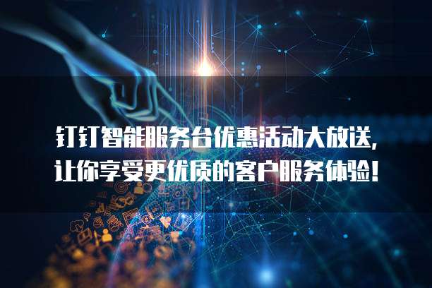 钉钉智能服务台优惠活动大放送,让你享受更优质的客户服务体验!