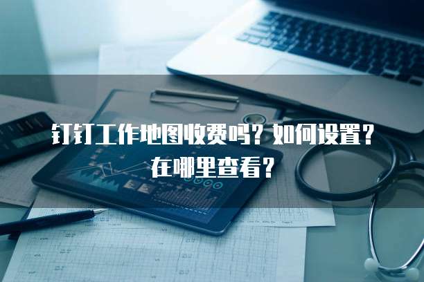 钉钉工作地图收费吗?如何设置?在哪里查看?