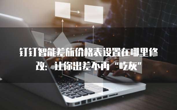 钉钉智能差旅价格表设置在哪里修改：让你出差不再&ldquo;吃灰&rdquo;
