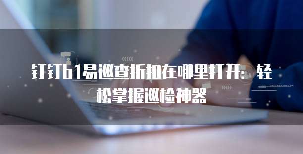 钉钉b1易巡查折扣在哪里打开:轻松掌握巡检神器
