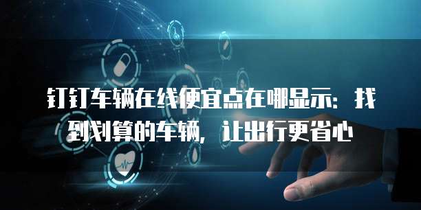 钉钉车辆在线便宜点在哪显示:找到划算的车辆,让出行更省心