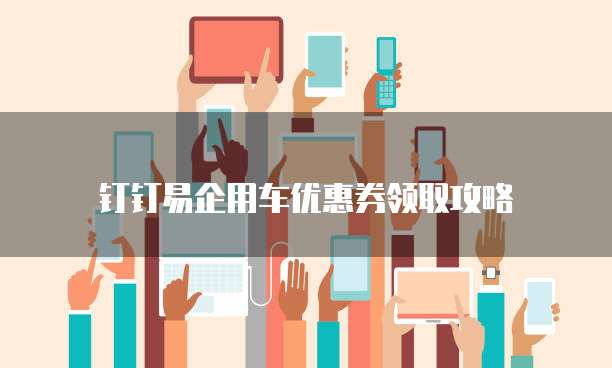 钉钉易企用车优惠券领取攻略